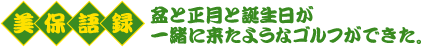 美保語録　盆と正月と誕生日が一緒に来たようなゴルフができた。